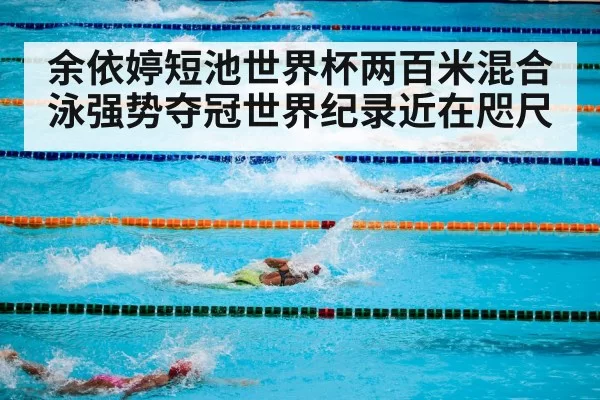 余依婷短池世界杯两百米混合泳强势夺冠世界纪录近在咫尺