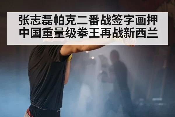 张志磊帕克二番战签字画押 中国重量级拳王再战新西兰